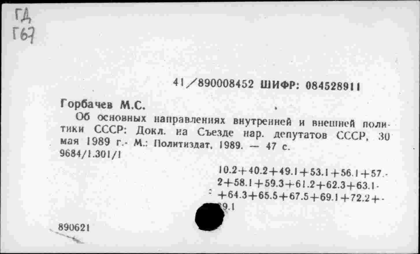 ﻿ГД Гб?
41/890008452 ШИФР: 084528911
Горбачев М.С.
тик?5 г?го8НЬ,п напРамениях внутренней и внешней поли мпя юкоГ' иТ НЭ Съезде наР- Депутатов СССР, 30 мая 1Уо9 г.- М.: Политиздат. 1989 — 47 с
9684/1.301/1
10.2+ 40.2 + 49.1 4- 53.1 + 56.1 + 57 ■
2+58.1+59.3+61.2+62.3+63.1-+ 64.3+65.5 + 67.5 + 69.1+72 2 + -
■&9.1
890621